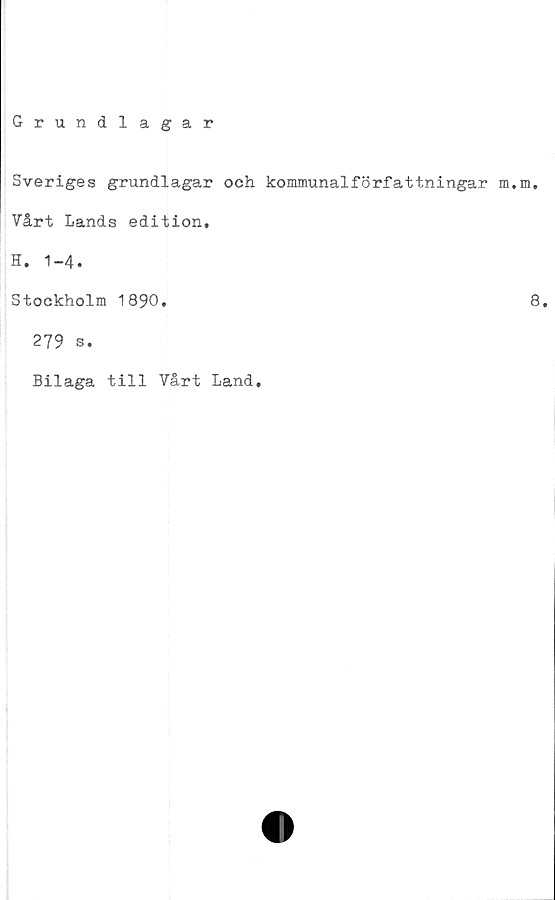  ﻿Grundlagar
Sveriges grundlagar och kommunalförfattningar m.m.
Vårt Lands edition,
H. 1-4.
Stockholm 1890.	8.
279 s.
Bilaga till Vårt Land,