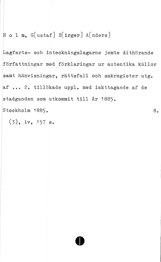  ﻿Holm, G[ustaf] B[irger] A[nders]
Lagfarts- och inteckningslagarne jemte dithörande
författningar med förklaringar ur autentika källor
samt hänvisningar, rättsfall och sakregister utg.
af ... 2. tillökade uppl. med iakttagande af de
stadganden som utkommit till år 1885.
Stockholm 1885.
(5), iv, 157 s.
8.