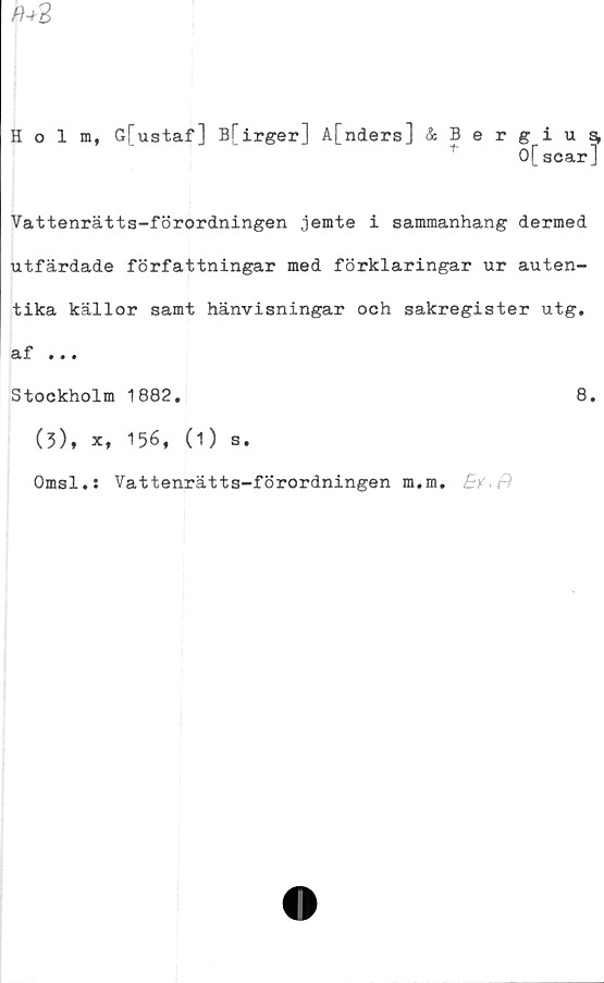  ﻿r+2
Holm, G[ustaf] B[irger] A[nders] &Bergius^
0[acar]
Vattenrätts-förordningen jemte i sammanhang dermed
utfärdade författningar med förklaringar ur auten-
tika källor samt hänvisningar och sakregister utg.
af ...
Stockholm 1882.	8.
(3), x, 156, (1) s.
Omsl.: Vattenrätts-förordningen m.m. E?.f)