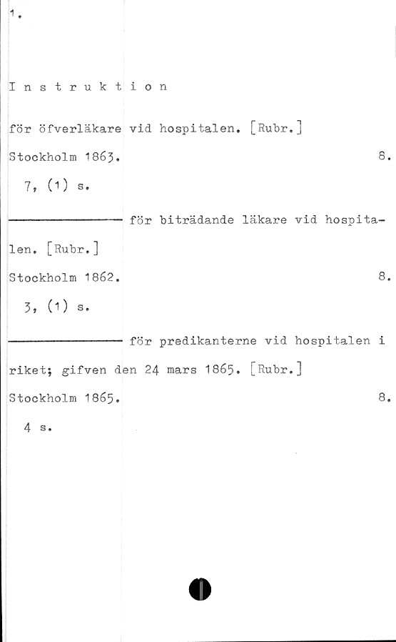  ﻿1
Instruktion
för öfverläkare vid hospitalen. [Rubr.]
Stockholm 1863.	8.
7, (1) s.
-------------- för biträdande läkare vid hospita-
len. [Rubr.]
Stockholm 1862.	8.
3, (O s.
-------------- för predikanterne vid hospitalen i
riket; gifven den 24 mars 1865. [Rubr.]
Stockholm 1865.	8.
4 s.
