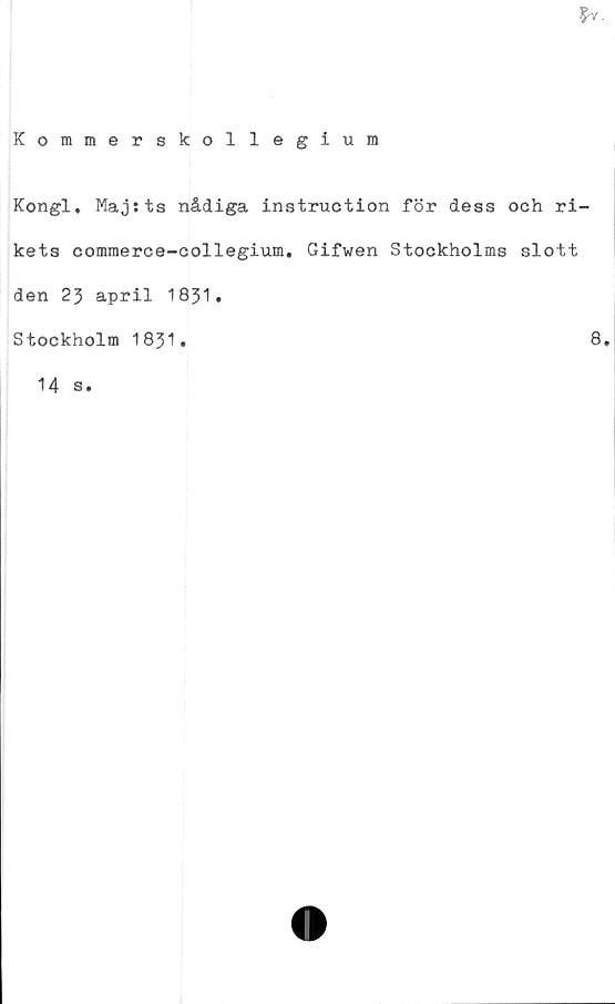  ﻿
Kommerskollegium
Kongl. Majsts nådiga instruction för dess och ri-
kets commerce-collegium. Gifwen Stockholms slott
den 23 april 1831.
Stockholm 1831.	8,
14 s.