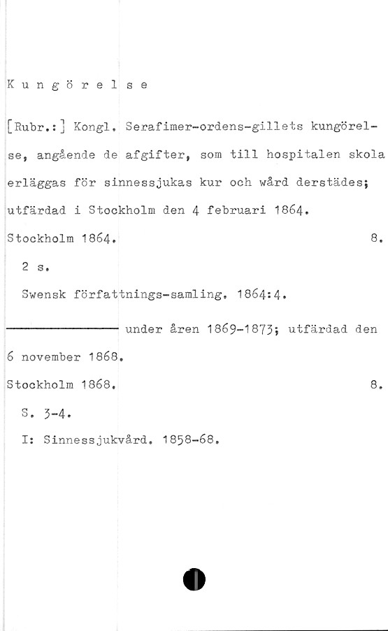  ﻿Kungörelse
[Rubr.:] Kongl. Serafimer-ordens-gillets kungörel-
se, angående de afgifter, som till hospitalen skola
erläggas för sinnessjukas kur och wård derstädes;
utfärdad i Stockholm den 4 februari I864.
Stockholm I864.	8.
2 s.
Swensk författnings-samling, 1864:4»
---------------- under åren 1869-1873» utfärdad den
6 november 1868.
Stockholm 1868.	8.
S. 3-4»
I: Sinnessjukvård. 1858-68
