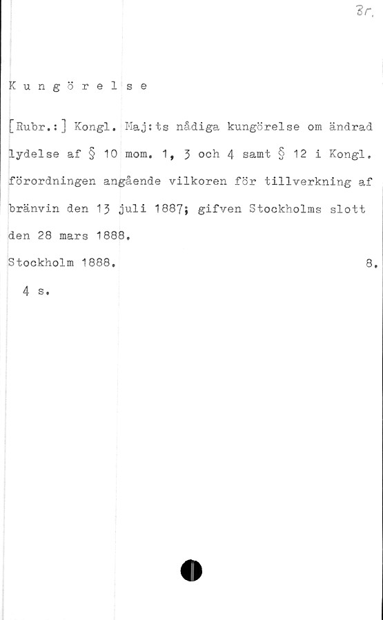  ﻿'Sr.
Kungörel se
[Rubr.:] Kongl. Majtts nådiga kungörelse om ändrad
lydelse af § 10 mom. 1, 3 och 4 samt § 12 i Kongl.
förordningen angående vilkoren för tillverkning af
bränvin den 13 juli 1887; gifven Stockholms slott
den 28 mars 1888,
Stockholm 1888.	8.
4 s