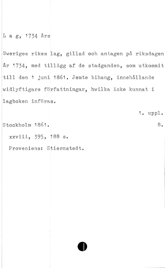  ﻿Lag, 1734 års
Sweriges rikes lag, gillad och antagen på riksdagen
år 1734, med tillägg af de stadganden, som utkommit
till den 1 juni 1861. Jemte hihang, innehållande
widlyftigare författningar, hwilka icke kunnat i
lagboken införas.
Stockholm 1861.
xxviii, 395» 188 s.
Proveniens: Stiernstedt.
1. uppl.
8.