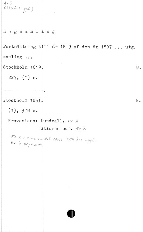  ﻿A + S
CintZrS
7Tc-)
Lagsamling
Fortsättning till år 1819 af den år 1807 .
samling ...
Stockholm 1819.
227, (1) s.
Stockholm 1831•
(1), 378 s.
Proveniens: Lundvall, e*. fl
Stiernstedt.
e>t• ^
ers ct
. utg.
8.