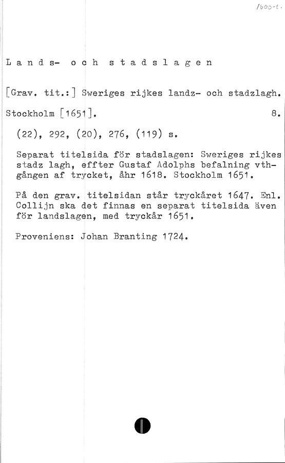  ﻿/b60-t •
Lands- och stadslagen
[Grav. tit.:] Sweriges rijkes landz- och stadzlagh.
Stockholm [1651]«	8*
(22), 292, (20), 276, (119) s.
Separat titelsida för stadslagen: Sweriges rijkes
stadz lagh, effter Gustaf Adolphs hefalning vth-
gången af trycket, åhr 1618. Stockholm 1651•
På den grav. titelsidan står tryckåret 1647» Enl.
Collijn ska det finnas en separat titelsida även
för landslagen, med tryckår 1651.
Proveniens: Johan Branting 1724.