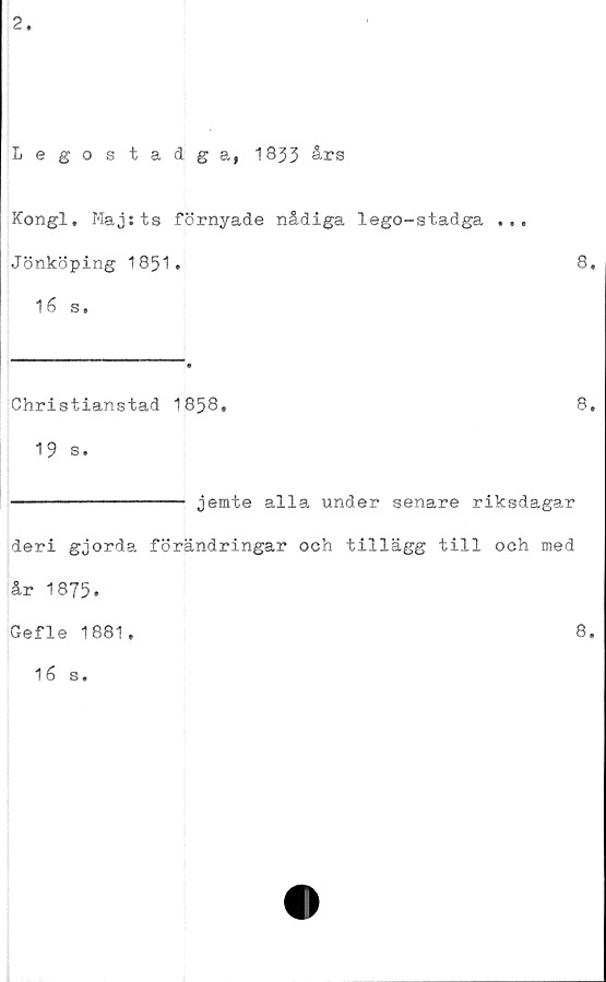  ﻿2.
Legostadga, 1833 års
Kongl. Maj:ts förnyade nådiga lego-stadga ...
Jönköping 1851.	8.
16 s.
Christianstad 1858,	8,
19 s.
--------------- jemte alla under senare riksdagar
deri gjorda förändringar och tillägg till och med
år 1875.
Gefle 1881,
16 s.
8.