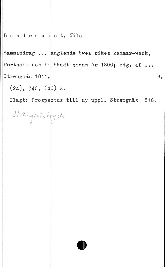  ﻿Lundequist, Nils
Sammandrag ... angående Swea rikes kammar-werk,
fortsatt och tilökadt sedan år 1800; utg. af ...
Strengnäs 1811,	8.
(24), 340, (46) s.
Ilagt: Prospectus till ny uppl. Strengnäs 1818.
é /tä kj/ t	o lc