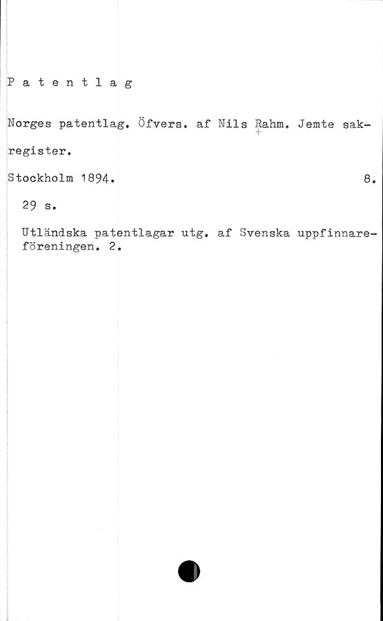  ﻿Norges patentlag. Öfvers. af Nils Rahm. Jemte sak-
register.
Stockholm 1894.	8.
29 s.
Utländska patentlagar utg. af Svenska uppfinnare-
föreningen. 2.