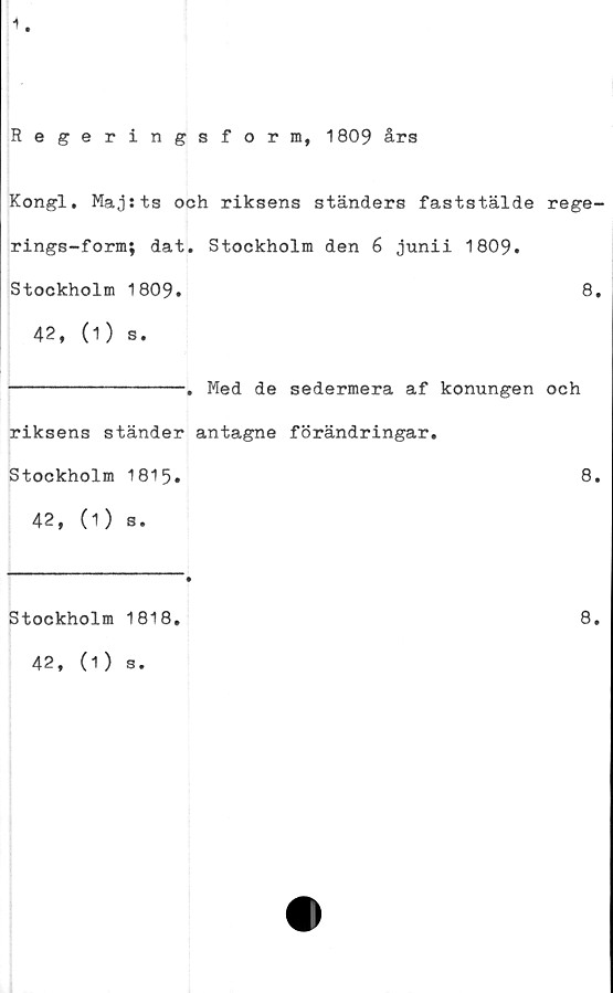  ﻿1
Regeringsform, 1809 års
Kongl. Maj sts och riksens ständers faststälde rege-
rings-form; dat. Stockholm den 6 junii 1809.
Stockholm 1809.	8.
42, (1) s.
-------------. Med de sedermera af konungen och
riksens ständer antagne förändringar.
Stockholm 1815.	8.
42, (1) s.
Stockholm 1818,
42, (1) s.
8.