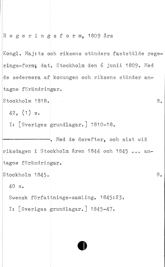  ﻿Regeringsform, 1809 års
Kongl. Majsts och riksens ständers faststälde rege-
rings-form; dat. Stockholm den 6 junii 1809. Med
de sedermera af konungen och riksens ständer an-
tagne förändringar.
Stockholm 1818.	8.
42, (1) s.
I: [Sveriges grundlagar.] 1810-18.
----------------. Med de derefter, och sist wid
riksdagen i Stockholm åren 1844 och 1845 ... an-
tagne förändringar.
Stockholm 1845.	8.
40 s.
Swensk författnings-samling, 1845*23
I: [Sveriges grundlagar.] 1845-47.