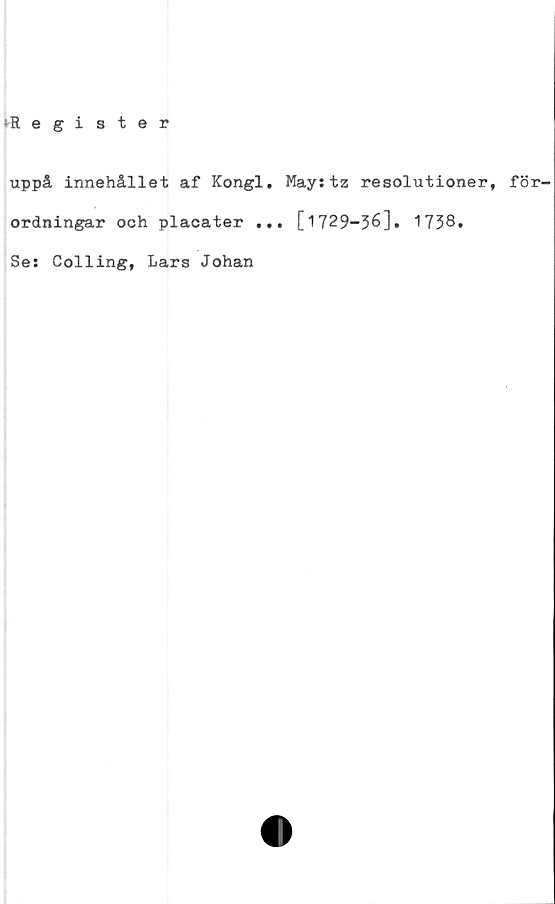  ﻿lRegister
uppå innehållet af Kongl. May:tz resolutioner, för-
ordningar och placater ... [1729-36]. 1738*
Se: Colling, Lars Johan