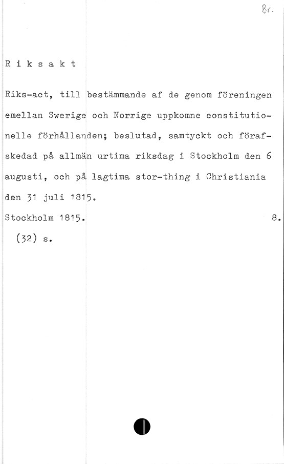  ﻿
Riksakt
Riks-act, till bestämmande af de genom föreningen
emellan Swerige och Norrige uppkomne constitutio-
nelle förhållanden; beslutad, samtyckt och föraf-
skedad på allmän urtima riksdag i Stockholm den 6
augusti, och på lagtima stor-thing i Ghristiania
den 31 juli 1815-
Stockholm 1813*	8.
(32) s.