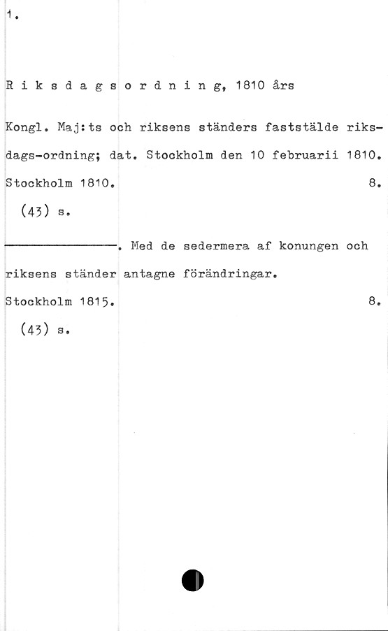  ﻿1
Riksdagsordning, 1810 års
Kongl. Majsts och riksens ständers faststälde riks-
dags-ordning; dat. Stockholm den 10 februarii 1810,
Stockholm 1810,	8,
(43) s.
----------------. Med de sedermera af konungen och
riksens ständer antagne förändringar.
Stockholm 1815.	8.
(43) s.