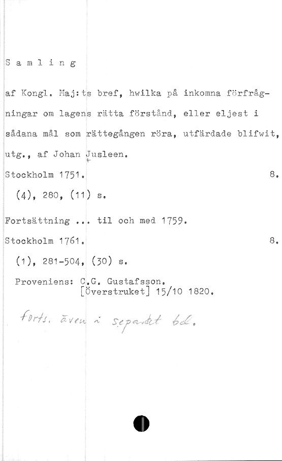  ﻿Samling
af Kongl. Maj:ts bref, hwilka på inkomna förfråg-
ningar om lagens rätta förstånd, eller eljest i
sådana mål som rättegången röra, utfärdade blifwit,
utg., af Johan Jusleen.
Stockholm 1751.	8.
(4), 280, (11) s.
Fortsättning ... til och med 1759.
Stockholm 1761.	8.
(1), 281-504, (30) s.
Proveniens: C.G. Gustafsson,
[Överstruket] 15/10 1820.
■//r/j,	/v sy p