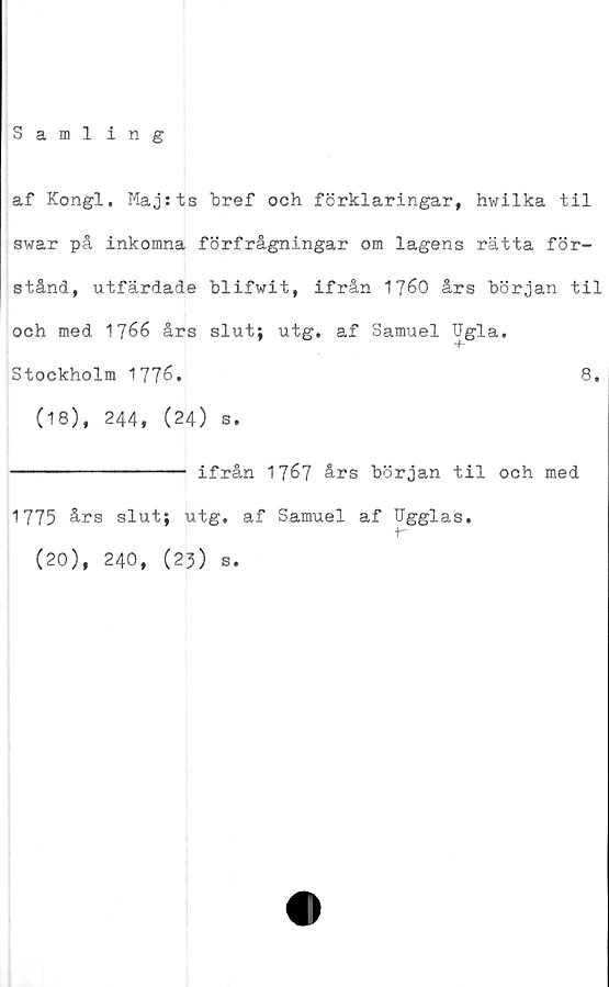 ﻿Sami ing
af Kongl. Majsts bref och förklaringar, hwilka til
swar på inkomna förfrågningar om lagens rätta för-
stånd, utfärdade blifwit, ifrån 1760 års början til
och med 1766 års slut; utg. af Samuel Ugla.
Stockholm 1776.	8.
(18), 244, (24) s.
----------------- ifrån 1767 års början til och med
1775 års slut; utg. af Samuel af Ugglas.
+-
(20), 240, (23) s.