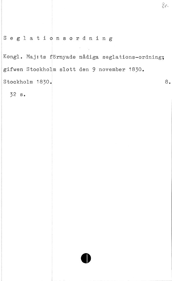  ﻿8r.
Seglationsordning
Kongl. Maj:ts förnyade nådiga seglations-ordning;
gifwen Stockholm slott den 9 november 1830.
Stockholm 1830.
32 s.
8.