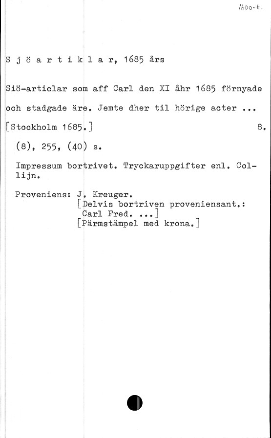  ﻿Ib 00--fc.
Sjöartiklar, 1685 års
Siö-articlar som aff Carl den XI åhr 1685 förnyade
och stadgade äre. Jemte dher til hörige acter ...
f* Stockholm 1685.]	8.
(8), 255, (40) s.
Impressum bortrivet. Tryckaruppgifter enl. Col-
lijn.
Proveniens: J. Kreuger.
[Delvis bortriven proveniensant.:
Carl Fred. ...]
[Pärmstämpel med krona.]