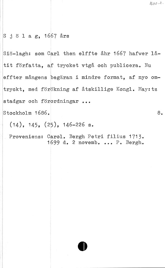  ﻿HiOD-t ■
Sjölag, 1667 års
Siö-lagh: som Carl then elffte åhr 1667 hafwer lå-
tit författa, af trycket vtgå och publicera. Nu
effter mångens begäran i mindre format, af nyo om-
tryckt, med förökning af åtskillige Kongl. May:tz
stadgar och förordningar ...
Stockholm 1686.	8.
(14), 145, (25), 146-226 s.
Proveniens: Carol. Bergh Petri filius 1713*
1699 d. 2 novemb. ... P. Bergh.
