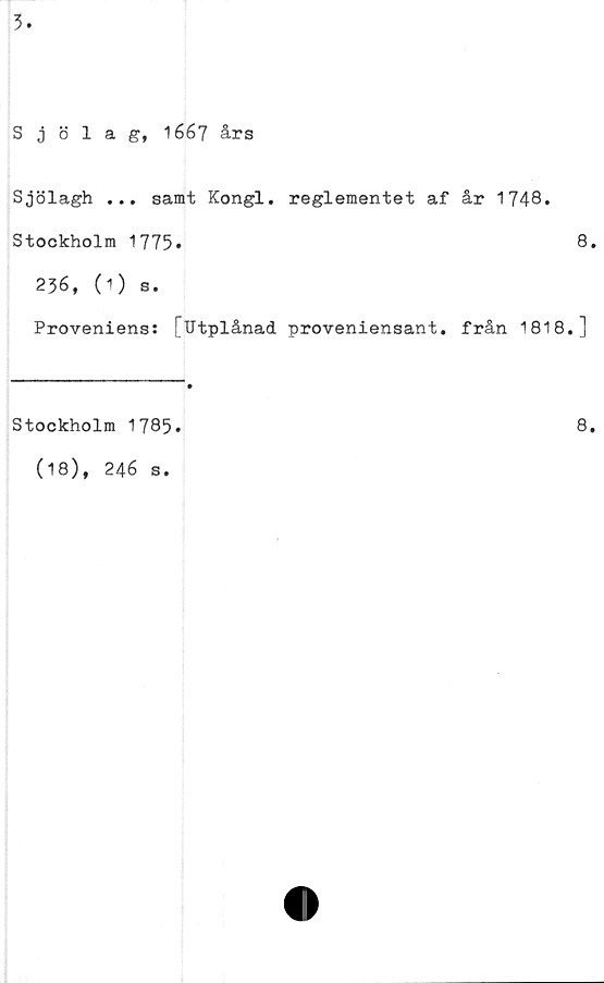  ﻿3.
Sjölag, 1667 års
Sjölagh ... samt Kongl. reglementet af år 1748.
Stockholm 1775»	8.
236, (1) s.
Proveniens: [Utplånad proveniensant. från 1818.]
Stockholm 1785*	8.
(18), 246 s.