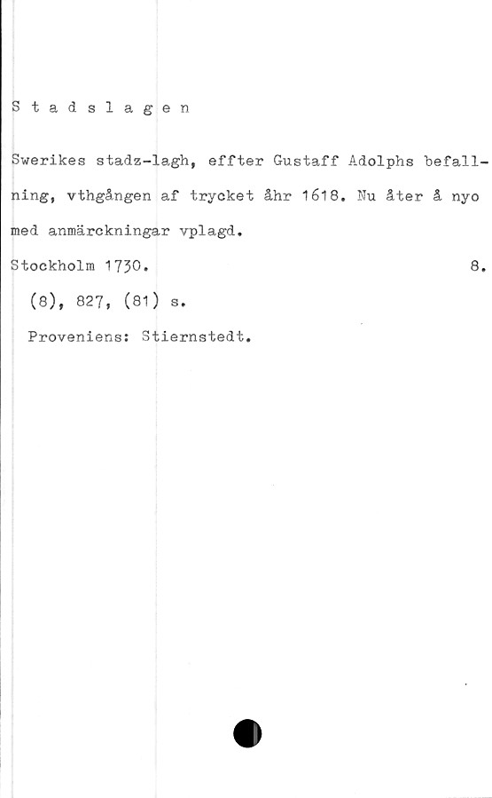  ﻿Stadslagen
Swerikes stadz-lagh, effter Gustaff Adolphs "befall-
ning, vthgången af trycket åhr 1618. Nu åter å nyo
med anmärckningar vplagd.
Stockholm 1730.	8.
(8), 827, (81) s.
Proveniens: Stiernstedt