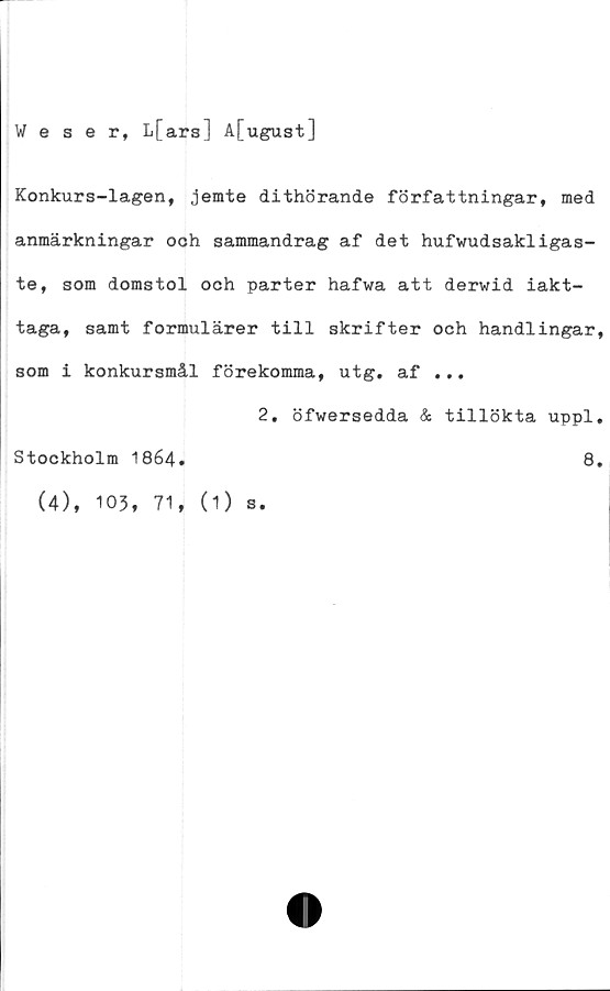  ﻿Weser, L[ars] A[ugust]
Konkurs-lagen, jemte dithörande författningar, med
anmärkningar ooh sammandrag af det hufwudsakligas-
te, som domstol och parter hafwa att derwid iakt-
taga, samt formulärer till skrifter och handlingar,
som i konkursmål förekomma, utg. af ...
2. öfwersedda & tillökta uppl.
Stockholm 1864.
(4), 103, 71, (1)
s.
8.