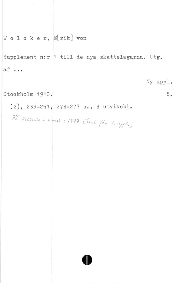  ﻿Wolcker, E[rik] von
Supplement n:r 1 till de nya skattelagarna. Utg.
af ...
Ny uppl.
Stockholm 1910.	8.
(2), 239-251, 273-277 s., 3 utviksbl.
4	! I™*fr, /. ^c.)