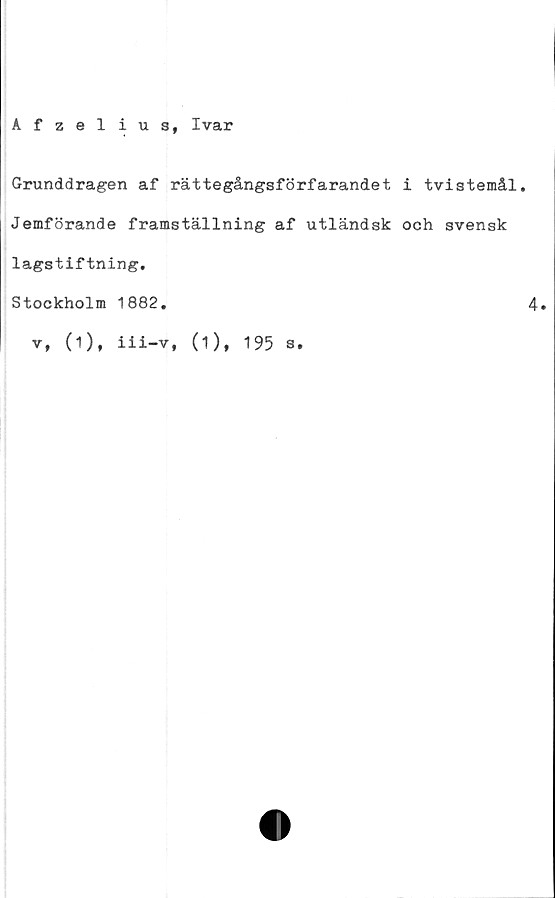  ﻿Afzelius, Ivar
Grunddragen af rättegångsförfarandet i tvistemål.
Jemförande framställning af utländsk och svensk
lagstiftning.
Stockholm 1882.
v, (1), iii-v, (1), 195 s.
4.