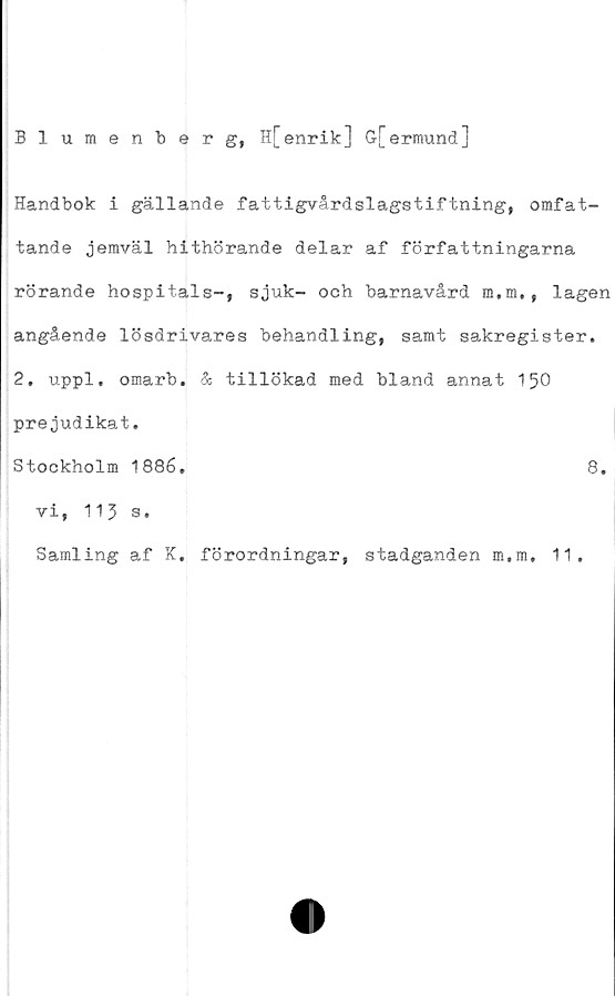  ﻿Blumenberg, H[ enrik:] G[ermund]
Handbok i gällande fattigvårdslagstiftning, omfat-
tande jemväl hithörande delar af författningarna
rörande hospitals-, sjuk- och barnavård m.m., lagen
angående lösdrivares behandling, samt sakregister.
2. uppl. omarb. & tillökad med bland annat 150
prejudikat.
Stockholm 1886.	8.
vi, 115 s.
Samling af K. förordningar, stadganden m.m. 11.