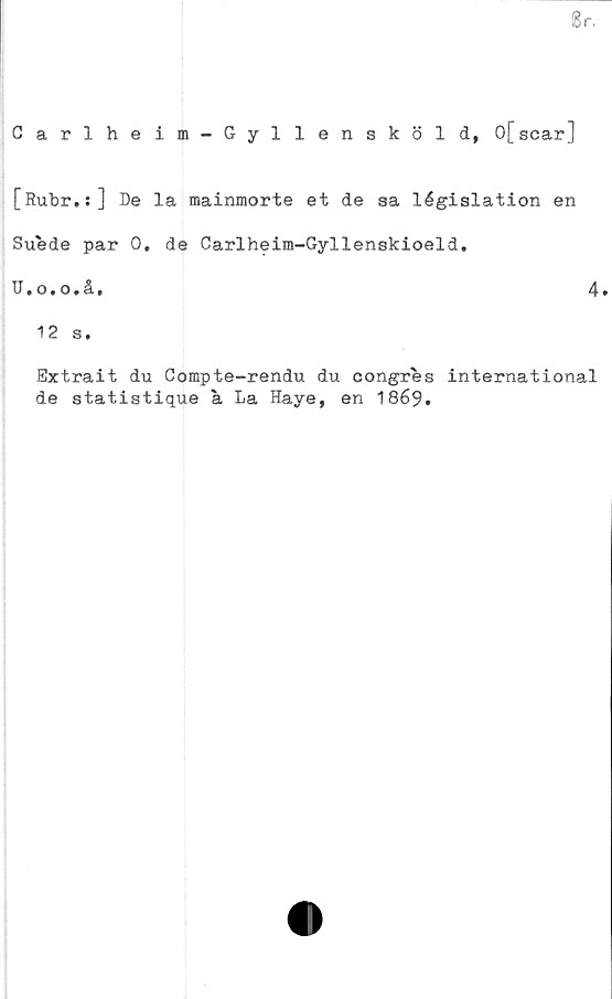  ﻿Br.
Carlheim-Gyllensköld, 0[scar]
[Rubr.:] De la mainmorte et de ga législation en
Suede par 0. de Carlheim-Gyllenskioeld.
U.o.o.å,
4.
12 s.
Extrait du Compte-rendu du congres International
de statistique a La Haye, en 1869.