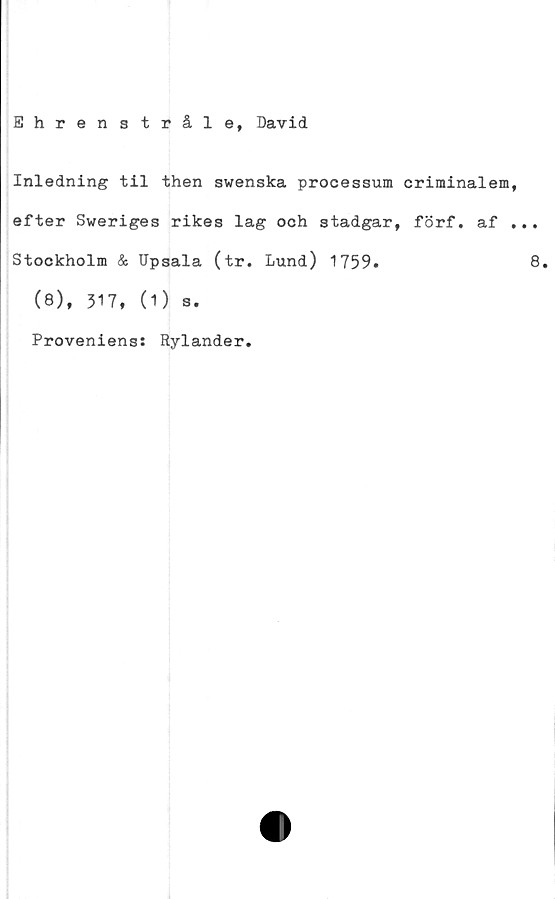  ﻿Ehren stråle, David
Inledning til then swenska processum criminalem
efter Sweriges rikes lag och stadgar, förf. af
Stockholm & Upsala (tr. Lund) 1759.
(8), 317, (1) s.
Proveniens:
Rylander