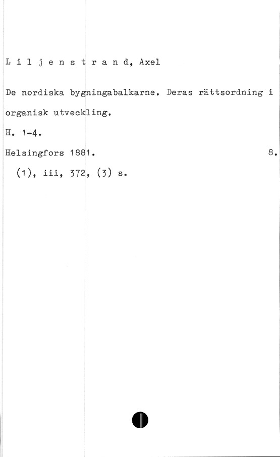  ﻿Liljenstrand, Axel
De nordiska bygningabalkarne. Deras rättsordning i
organisk utveckling.
H. 1-4.
Helsingfors 1881.	8.
(1), iii, 372, (3)
s