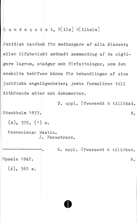  ﻿Lundequist, N[ils] W[ilhelm]
Juridisk handbok för medborgare af alla klasser;
eller Alfabetiskt ordnadt sammandrag af de wigti-
gare lagrum, stadgar och författningar, som den
enskilte behöfwer känna för behandlingen af sina
juridiska angelägenheter; jemte formulärer till
dithörande akter och dokumenter.
2. uppl. Öfwersedd & tillökad.
Stockholm 1833.	8.
(4), 505, (1) s.
Proveniens: Westin.
J. Porsstrand.
---------------.	6. uppl. Öfwersedd & tillökad.
IJpsala 1842
8