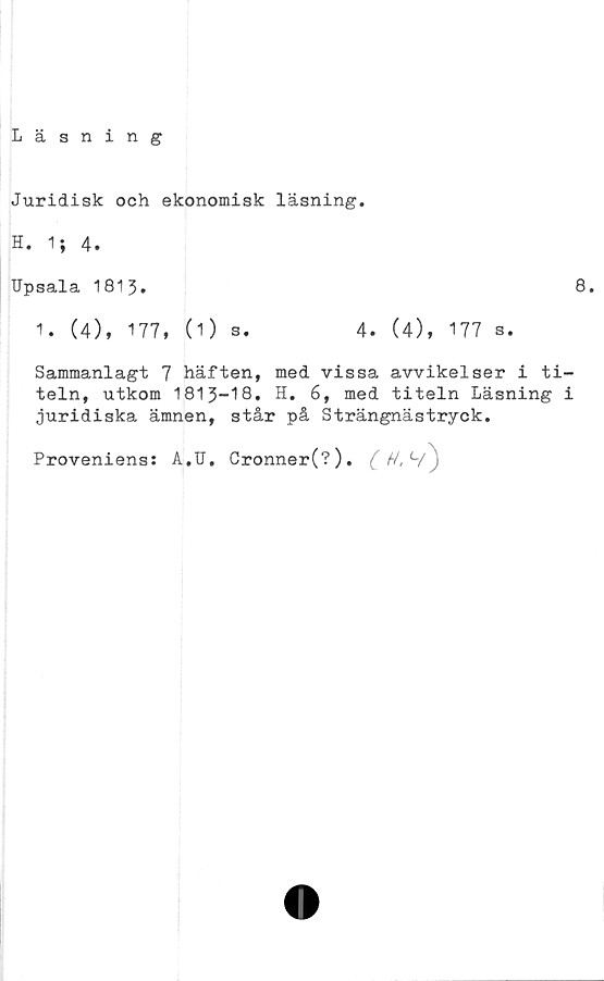  ﻿Läsning
Juridisk och ekonomisk läsning.
H. 1; 4.
Upsala 1813.	8.
1. (4), 177, (O s.	4. (4), 177 s.
Sammanlagt 7 häften, med vissa avvikelser i ti-
teln, utkom 1813-18. H. 6, med titeln Läsning i
juridiska ämnen, står på Strängnästryck.
Proveniens: A.U. Cronner(?).