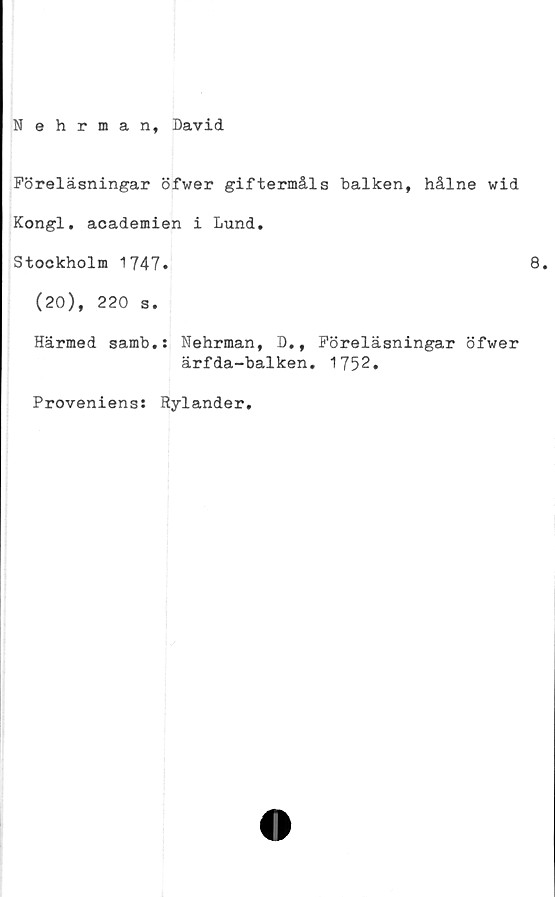  ﻿Nehrman, David
Föreläsningar öfwer giftermåls balken, hålne wid
Kongl. academien i Lund.
Stockholm 1747.	8.
(20), 220 s.
Härmed samb.: Nehrman, D., Föreläsningar öfwer
ärfda-balken. 1752.
Proveniens: Rylander