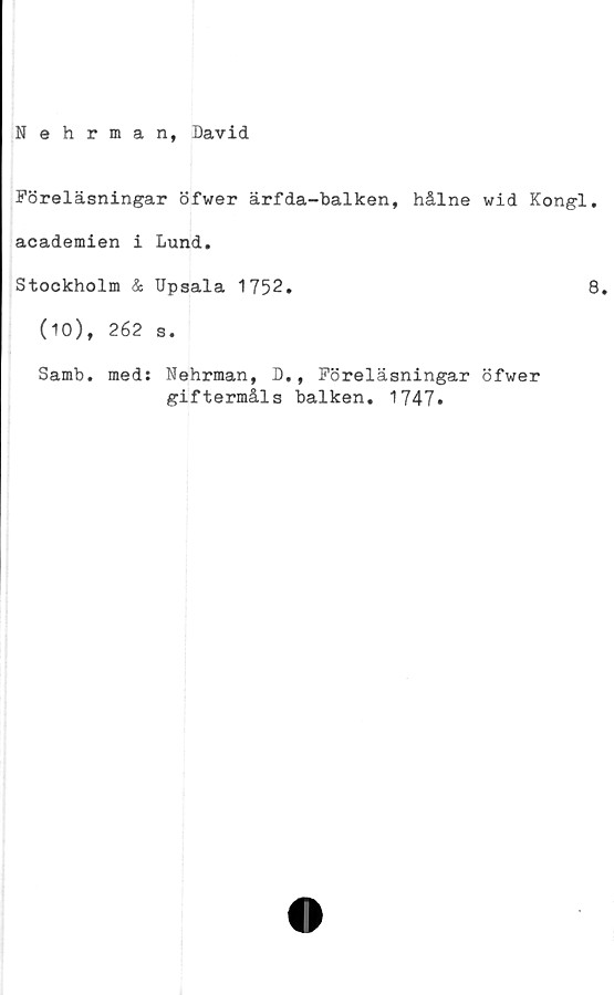  ﻿Nehrman, David
Föreläsningar öfwer ärfda-balken, hålne wid Kongl.
academien i Lund.
Stockholm & Upsala 1752.	8.
(10), 262 s.
Samb. meds Nehrman, D,, Föreläsningar öfwer
giftermåls balken. 1747*