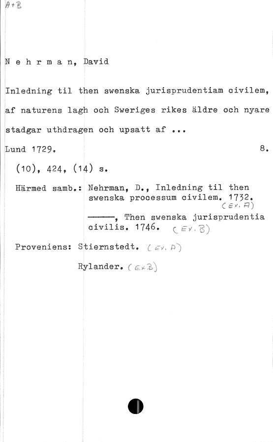  ﻿Nehrman, David
Inledning til then swenska jurisprudentiam civilem,
af naturens lagh och Sweriges rikes äldre och nyare
stadgar uthdragen och upsatt af ...
Lund 1729.	8.
(10), 424, (14) 3.
Härmed samb.s Nehrman, D., Inledning til then
swenska processum civilem. 1732.
(fy.
-----, Then swenska jurisprudentia
civilis. 1746.
Proveniens: Stiernstedt. (_ £v, f)')
Rylander.	(