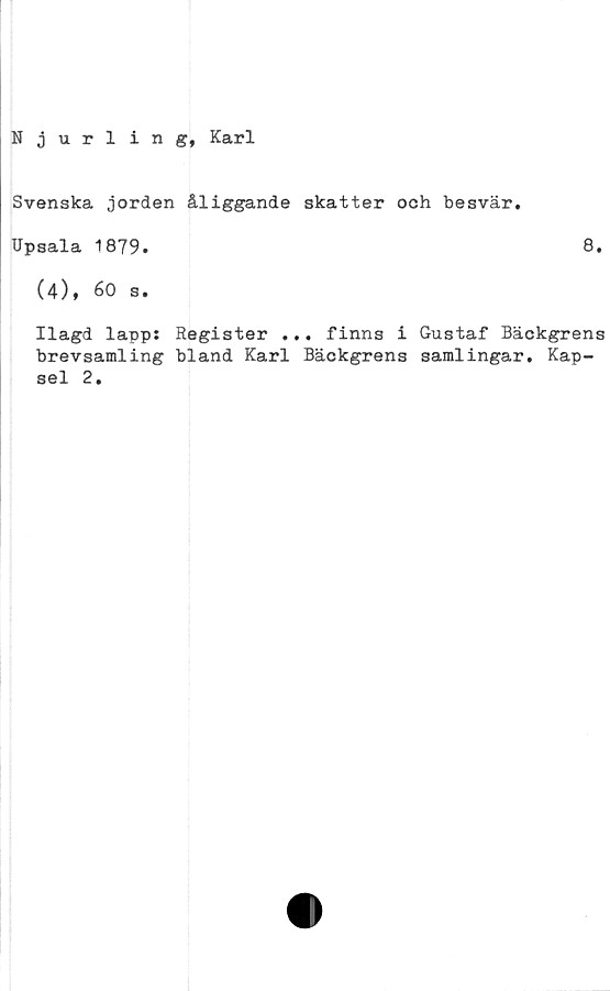  ﻿Njurling, Karl
Svenska jorden åliggande skatter och besvär.
Upsala 1879.	8.
(4), 60 s.
Ilagd lapps Register ... finns i Gustaf Bäckgrens
brevsamling bland Karl Bäckgrens samlingar. Kap-
sel 2.