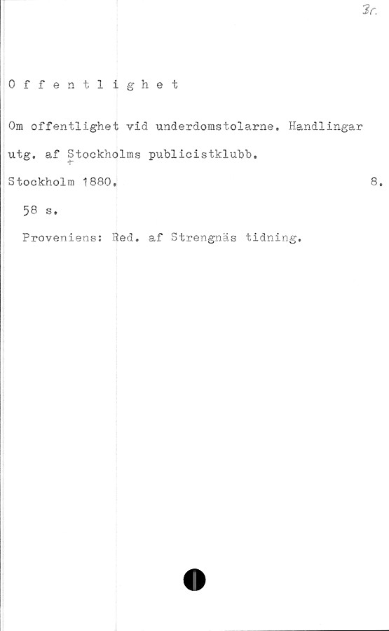  ﻿3r.
Offentlighet
Om offentlighet vid underdomstolarne. Handlingar
utg. af Stockholms publicistkluhb.
Stockholm 1880,	8,
58 s.
Proveniens: Red. af Strengnäs tidning.
