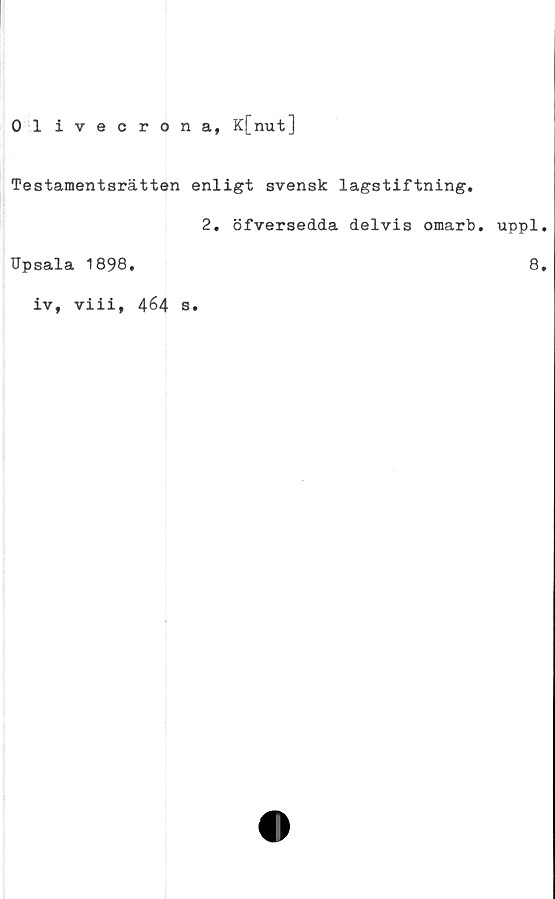  ﻿Olivecrona, K[nut]
Testamentsrätten enligt svensk lagstiftning.
2. öfversedda delvis omarb. uppl.
Upsala 1898.
iv, viii, 464 8.
8.