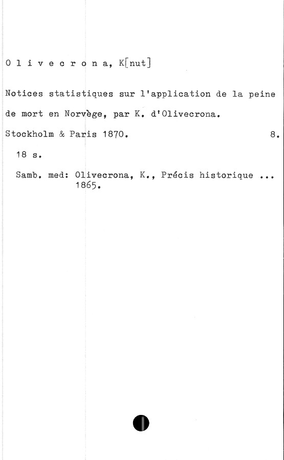  ﻿Olivecrona, K[nut]
Notices statistiques sur 1'application de la peine
de mort en Norvege, par K. d*Olivecrona.
Stockholm & Paris 1870.	8.
18 s.
Samb. med: Olivecrona, K., Précis historique ...
1865.
