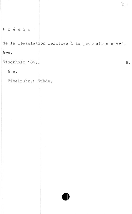  ﻿3r.
Précis
de la législation relative a la protection ouvri-
ere.
Stockholm 1897»	8
6 s.
Titelrubr.: Suede