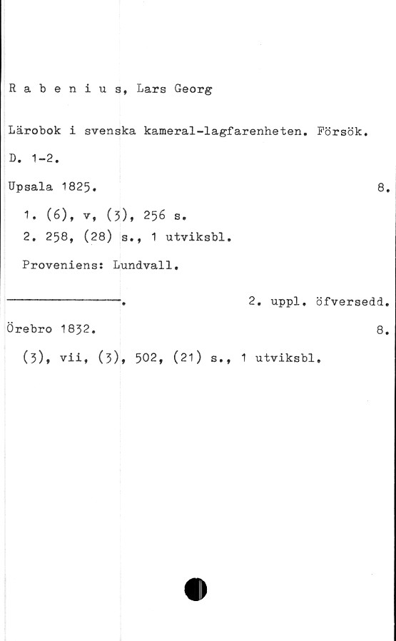  ﻿Rabenius, Lars Georg
Lärobok i svenska kameral-lagfarenheten. Försök.
D. 1-2.
Upsala 1825.	8.
1.	(6), v, (3), 256 s.
2.	258, (28) s., 1 utviksbl.
Proveniens: Lundvall.
2. uppl. öfversedd.
8.
Örebro 1832.
(3)* vii, (3), 502, (21) s., 1 utviksbl.