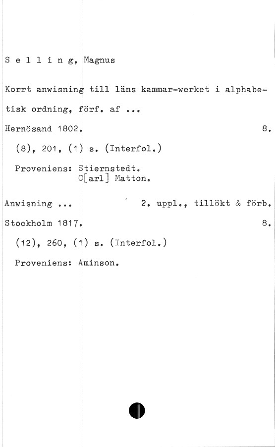  ﻿Selling, Magnus
Korrt anwisning till läns kammar-werket i alphabe-
tisk ordning, förf. af ...
Hernösand 1802.	8.
(8), 201, (i) s. (interfol.)
Proveniens: Stiernstedt.
C[arl] Matton.
Anwisning ...	2. uppl., tillökt & förb.
Stockholm 1817.	8.
(12), 260, (1) s. (interfol.)
Proveniens: Aminson