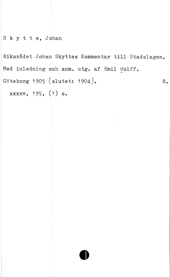  ﻿Skytte, Johan
Riksrådet Johan Skyttes Kommentar till Stadslagen.
Med inledning och anm. utg. af Emil Wolff.
Göteborg 1905 [slutet: 1904].	8.
xxxxv, 1951 (i) s.