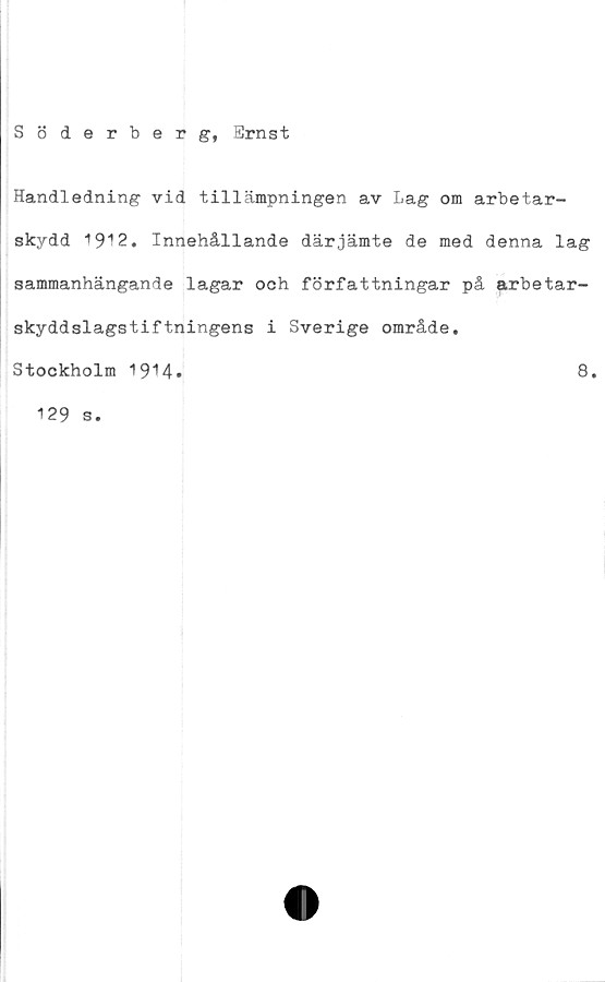 ﻿Söderberg, Ernst
Handledning vid tillämpningen av Lag om arbetar-
skydd 1912. Innehållande därjämte de med denna lag
sammanhängande lagar och författningar på arbetar-
skyddslagstiftningens i Sverige område.
Stockholm 1914
8