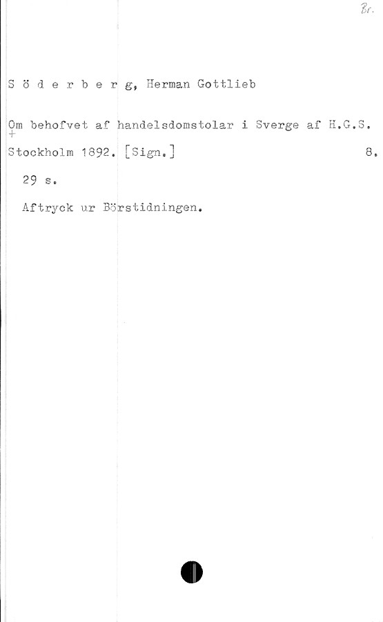  ﻿tr.
Söderberg, Herman Gottlieb
Om behofvet af handelsdomstolar i Sverge af H.G.S.
Stockholm 1892. [Sign,]	8,
29 s.
Aftryck ur Börstidningen.