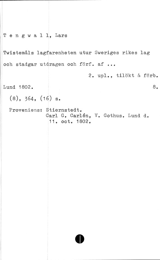  ﻿Tengwall, Lars
Tvistemåls lagfarenheten utur Sweriges rikes lag
och stadgar utdragen och förf. af ...
2. upl., tilökt & förb
Lund 1802.	8
(8), 364, (16) s.
Proveniens: Stiernstedt.
Carl G. Carlén, V. Gothus. Lund d.
11. oct. 1802.