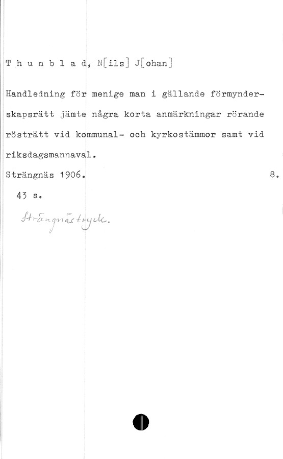  ﻿Thunblad, N[ils] j[ohan]
Handledning för menige man i gällande förmynder-
skapsrätt jämte några korta anmärkningar rörande
rösträtt vid kommunal- och kyrkostämmor samt vid
riksdagsmannaval.
Strängnäs 1906.
45 s.