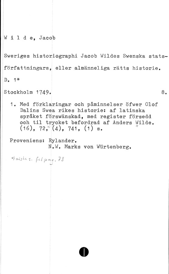  ﻿Wilde, Jacob
Sweriges historiographi Jacob Wildes Swenska stats
författningars, eller almänneliga rätts historie.
D. 1*
Stockholm 1749.	8
1. Med förklaringar och påminnelser öfwer Olof
Dalins Swea rikes historie: af latinska
språket förswänskad, med register försedd
och til trycket befordrad af Anders Wilde.
(16), 72/J(4), 741, (1) s.
Proveniens: Rylander.
N.W, Marks von Wurtenberg.